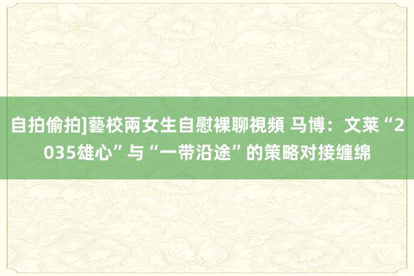 自拍偷拍]藝校兩女生自慰裸聊視頻 马博：文莱“2035雄心”与“一带沿途”的策略对接缠绵