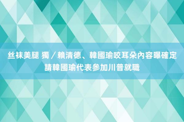 丝袜美腿 獨／賴清德、韓國瑜咬耳朵內容曝　確定請韓國瑜代表參加川普就職