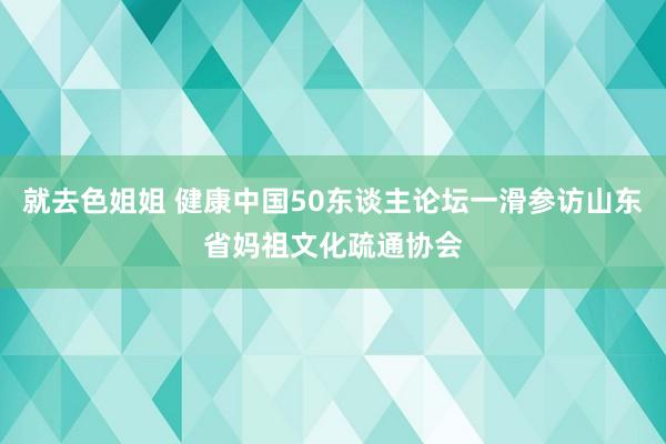 就去色姐姐 健康中国50东谈主论坛一滑参访山东省妈祖文化疏通协会