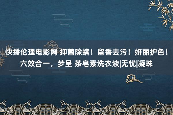 快播伦理电影网 抑菌除螨！留香去污！妍丽护色！六效合一，梦呈 茶皂素洗衣液|无忧|凝珠