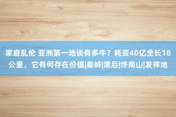 家庭乱伦 亚洲第一地谈有多牛？耗资40亿全长18公里，它有何存在价值|秦岭|漂后|终南山|发祥地