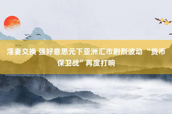 淫妻交换 强好意思元下亚洲汇市剧烈波动 “货币保卫战”再度打响