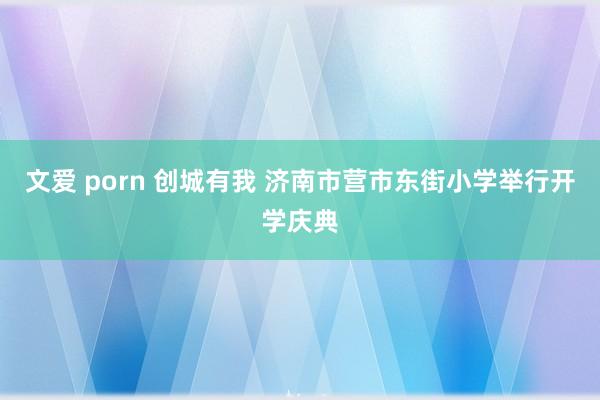 文爱 porn 创城有我 济南市营市东街小学举行开学庆典