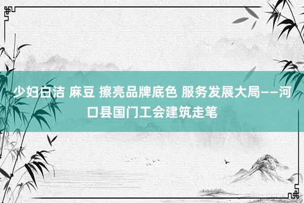 少妇白洁 麻豆 擦亮品牌底色 服务发展大局——河口县国门工会建筑走笔